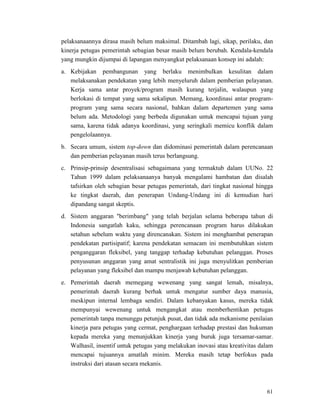 61
pelaksanaannya dirasa masih belum maksimal. Ditambah lagi, sikap, perilaku, dan
kinerja petugas pemerintah sebagian besar masih belum berubah. Kendala-kendala
yang mungkin dijumpai di lapangan menyangkut pelaksanaan konsep ini adalah:
a. Kebijakan pembangunan yang berlaku menimbulkan kesulitan dalam
melaksanakan pendekatan yang lebih menyeluruh dalam pemberian pelayanan.
Kerja sama antar proyek/program masih kurang terjalin, walaupun yang
berlokasi di tempat yang sama sekalipun. Memang, koordinasi antar program-
program yang sama secara nasional, bahkan dalam departemen yang sama
belum ada. Metodologi yang berbeda digunakan untuk mencapai tujuan yang
sama, karena tidak adanya koordinasi, yang seringkali memicu konflik dalam
pengelolaannya.
b. Secara umum, sistem top-down dan didominasi pemerintah dalam perencanaan
dan pemberian pelayanan masih terus berlangsung.
c. Prinsip-prinsip desentralisasi sebagaimana yang termaktub dalam UUNo. 22
Tahun 1999 dalam pelaksanaanya banyak mengalami hambatan dan disalah
tafsirkan oleh sebagian besar petugas pemerintah, dari tingkat nasional hingga
ke tingkat daerah, dan penerapan Undang-Undang ini di kemudian hari
dipandang sangat skeptis.
d. Sistem anggaran "berimbang" yang telah berjalan selama beberapa tahun di
Indonesia sangatlah kaku, sehingga perencanaan program harus dilakukan
setahun sebelum waktu yang direncanakan. Sistem ini menghambat penerapan
pendekatan partisipatif; karena pendekatan semacam ini membutuhkan sistem
penganggaran fleksibel, yang tanggap terhadap kebutuhan pelanggan. Proses
penyusunan anggaran yang amat sentralistik ini juga menyulitkan pemberian
pelayanan yang fleksibel dan mampu menjawab kebutuhan pelanggan.
e. Pemerintah daerah memegang wewenang yang sangat lemah, misalnya,
pemerintah daerah kurang berhak untuk mengatur sumber daya manusia,
meskipun internal lembaga sendiri. Dalam kebanyakan kasus, mereka tidak
mempunyai wewenang untuk mengangkat atau memberhentikan petugas
pemerintah tanpa menunggu petunjuk pusat, dan tidak ada mekanisme penilaian
kinerja para petugas yang cermat, penghargaan terhadap prestasi dan hukuman
kepada mereka yang menunjukkan kinerja yang buruk juga tersamar-samar.
Walhasil, insentif untuk petugas yang melakukan inovasi atau kreativitas dalam
mencapai tujuannya amatlah minim. Mereka masih tetap berfokus pada
instruksi dari atasan secara mekanis.
 