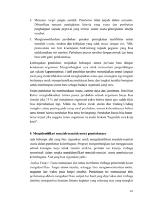 63
6. Mencapai target jangka pendek: Perubahan tidak terjadi dalam semalam.
Dibutuhkan rencana peningkatan kinerja yang nyata dan pemberian
penghargaan kepada pegawai yang terlibat dalam usaha peningkatan kinerja
tersebut.
7. Mengkonsolidasikan perubahan: gunakan peningkatan kredibilitas untuk
merubah sistem, struktur dan kebijakan yang tidak sesuai dengan visi. Pilih,
promosikan dan beri kesempatan berkembang kepada pegawai yang bisa
melaksanakan visi tersebut. Perbaharui proses tersebut dengan proyek dan tema
baru serta ganti pelaksananya.
Lembagakan perubahan: tunjukkan hubungan antara perilaku baru dengan
kesuksesan organisasi. Mengembangkan cara untuk memastikan pengembangan
dan suksesi kepemimpinan. Hasil penelitian tersebut menunjukkan empat langkah
awal yang mesti dilakukan untuk menghapuskan status quo, sedangkan tiga langkah
berikutnya untuk memperkenalkan pendekatan baru, dan langkah terakhir bertujuan
untuk membangun sistem baru sebagai budaya organisasi yang baru.
Usaha perubahan ini membutuhkan waktu, sumber daya dan komitmen. Penelitian
Kotter mengindikasikan bahwa proses perubahan sebuah organisasi hanya bisa
dimulai jika 75 % staf manajemen organisasi yakin bahwa status quo sudah tidak
bisa dipertahankan lagi. Selain itu, bahwa meski aturan dan Undang-Undang
mungkin cukup penting pada tahap awal perubahan, namun keberadaannya belum
tentu berarti bahwa perubahan bisa terus berlangsung. Perubahan hanya bisa benar-
benar terjadi jika anggota dalam organisasi itu mulai berkata "beginilah cara kerja
kami".
b. Mengidentifikasi masalah-masalah untuk pembaharuan
Ada beberapa alat yang bisa digunakan untuk mengidentifikasi masalah-masalah
utama dalam perubahan kelembagaan. Program mengembangkan dan menggunakan
sebuah kerangka kerja untuk menilai struktur, perilaku dan kinerja lembaga
pemerintah dalam rangka mengidentifikasi masalah-masalah utama pembaharuan
kelembagaan. Alat yang bisa digunakan yaitu :
Analisa Fungsi Utama merupakan alat untuk membantu lembaga pemerintah dalam
mengidentifikasi fungsi utama mereka, sehingga bisa mengkonsentrasikan usaha,
anggaran dan waktu pada fungsi tersebut. Pendekatan ini memusatkan titik
perhatiannya dalam mengidentifikasi output dan hasil yang diperlukan dari lembaga
tersebut, menganalisa keadaan dimana kegiatan yang sekarang atau yang mungkin
 