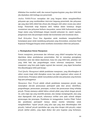 64
dilakukan bisa memberi andil, dan mencari kegiatan-kegiatan yang akan lebih baik
jika dijalankan oleh lembaga non pemerintah.
Analisa Publik-Private merupakan alat yang berguna dalam mengidentifikasi
pelayanan apa yang membutuhkan intervensi langsung pemerintah, dan pelayanan
apa yang akan lebih efektif dan efisien jika ditangani oleh sektor swasta atau sektor
ketiga. Pemerintah tetap berperan aktif, bahkan dalam kaitannya dengan
swastanisasi atau pelayanan berbasis masyarakat, namun lebih berkonsentrasi pada
fungsi utama yang berhubungan dengan masalah pelayanan ini, seperti regulasi,
pengawasan mutu dan penetapan standar dan keselamatan serta kesetaraan akses.
Studi Kelayakan Pasar bisa digunakan untuk membantu mengidentifikasi
kemampuan pasar untuk mendukung pelayanan yang diswastakan, sementara Studi
Kepuasan Pelanggan berguna untuk membantu menentukan efektivitas pelayanan.
c. Meningkatkan Sistem Manajemen
Sistem manajemen, perencanaan dan informasi yang efektif merupakan hal yang
diperlukan dalam pembaharuan pemerintahan. Hal ini mencakup peningkatan
komunikasi antar dan dalam departemen, kerja tim yang lebih baik, pelatihan staf
yang lebih baik dan pengembangan sistem informasi manajemen. Sistem
manajemen yang baru pada tingkat regional dan nasional, yang dapat bermanfaat
bila dikembangkan lebih jauh berupa :
Total Quality Management adalah pendekatan manajemen, yang dikembangkan di
sektor swasta tetapi telah diterapkan secara luas pada organisasi sektor umum di
seluruh dunia. Prinsipnya adalah menyediakan produk atau pelayanan yang bermutu
bagi para pelanggannya
Manajemen Daur Proyek adalah sebuah pendekatan manajemen proyek, yang
menerapkan alat-alat perencanaan partisipatif pada daur proses identifikasi,
pengembangan, perencanaan, penerapan, evaluasi dan perencanaan ulang terhadap
proyek. Prinsip utamanya adalah bahwa seluruh pihak yang terkait dengan proyek
ini, yaitu siapa saja yang memiliki peranan, atau mampu mempengaruhi, atau yang
akan dipengaruhi oleh proyek, seharusnya terlibat serta pada seluruh tahapan
perancangan dan penerapan. Pendekatan ini menggunakan Analisis Pihak Terkait
dan pendekatan partisipatif lainnya dalam menilai kebutuhan untuk
mengidentifikasi: 'tujuan' proyek yang jelas (apa yang akan dikembangkan oleh
proyek); 'maksud' proyek (perubahan apa yang akan dicapai oleh proyek); output
proyek (akibat praktis, yang dapat diukur dari jenis kegiatan yang berlainan);
 