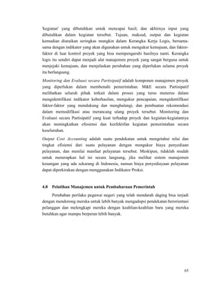 65
'kegiatan' yang dibutuhkan untuk mencapai hasil; dan akhirnya input yang
dibutuhkan dalam kegiatan tersebut. Tujuan, maksud, output dan kegiatan
kemudian diuraikan seringkas mungkin dalam Kerangka Kerja Logis, bersama-
sama dengan indikator yang akan digunakan untuk mengukur kemajuan, dan faktor-
faktor di luar kontrol proyek yang bisa mempengaruhi hasilnya nanti. Kerangka
logis itu sendiri dapat menjadi alat manajemen proyek yang sangat berguna untuk
menjejaki kemajuan, dan menjelaskan perubahan yang diperlukan selama proyek
itu berlangsung.
Monitoring dan Evaluasi secara Partisipatif adalah komponen manajemen proyek
yang diperlukan dalam membenahi pemerintahan. M&E secara Partisipatif
melibatkan seluruh pihak terkait dalam proses yang terus menerus dalam
mengidentifikasi indikator keberhasilan, mengukur pencapaian, mengidentifikasi
faktor-faktor yang mendukung dan menghalangi, dan pembuatan rekomendasi
dalam memodifikasi atau merancang ulang proyek tersebut. Monitoring dan
Evaluasi secara Partisipatif yang kuat terhadap proyek dan kegiatan-kegiatannya
akan meningkatkan efesiensi dan keefektifan kegiatan pemerintahan secara
keseluruhan.
Output Cost Accounting adalah suatu pendekatan untuk mengetahui nilai dan
tingkat efisiensi dari suatu pelayanan dengan mengukur biaya penyediaan
pelayanan, dan menilai manfaat pelayanan tersebut. Meskipun, tidaklah mudah
untuk menerapkan hal ini secara langsung, jika melihat sistem manajemen
keuangan yang ada sekarang di Indonesia, namun biaya penyediayaan pelayanan
dapat diperkirakan dengan menggunakan Indikator Proksi.
Perubahan perilaku pegawai negeri yang telah mendarah daging bisa terjadi
dengan mendorong mereka untuk lebih banyak mengadopsi pendekatan berorientasi
pelanggan dan melengkapi mereka dengan keahlian-keahlian baru yang mereka
butuhkan agar mampu berperan lebih banyak.
4.8 Pelatihan Manajemen untuk Pembaharuan Pemerintah
 