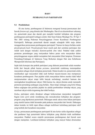 68
BAB 5
PEMBANGUNAN PARTISIPATIF
5.1 Pendahuluan
Di atas kertas, pembangunan di Indonesia mengenal konsep perencanaan dari
bawah (bottom up), yang dimulai dari Musbangdes. Dan di era desentralisasi sekarang
ini, pemerintah pusat dan daerah giat menjahit kembali kebijakan dan program
pembangunan partisipatif (sebagai contoh, lihat Surat Edaran Mendagri No. 50 Tgl. 5
Mei 2003 tentang Pedoman Penyelenggaraan Forum Koordinasi Pembangunan
Partisipatif). Beberapa pemerintah daerah tampak selangkah lebih maju dalam
menggariskan perencanaan pembangunan partisipatif. Namun itu hanya berlaku untuk
proyek-proyek kecil. Proyek-proyek besar masih jauh dari sentuhan partisipasi dan
malah sarat dengan transaksi ekonomi-politik elite lokal. Padahal tidak sedikit
peraturan perundangan yang menyatakan bahwa peran serta masyarakat dalam
penyelenggaraan negara adalah merupakan hak masyarakat (lihat lampiran: Peraturan
Perundang-Undangan di Indonesia Yang Berkaitan dengan Hak atau Kebebasan
Memperoleh Informasi dan Partisipasi).
Sejak dulu konsepsi dan praktik partisipasi yang didesain pemerintah selalu menabur
kritik dari banyak pihak karena pertama, pemerintah cenderung menempatkan
masyarakat sebagai obyek kebijakan pemerintah. Dalam kondisi ini, pemerintah selalu
menekankan agar masyarakat tidak usah berbuat macam-macam atau mempunyai
kesadaran pembangunan. Para pejabat selalu menyatakan bahwa mereka tidak bakal
menjerumuskan rakyat tetapi lebih banyak melindungi, memberi bantuan dan
meningkatkan kesejahteraan rakyat. Oleh karena itu, rakyat diminta untuk mematuhi
peraturan perundang-undangan yang berlaku. Akan tetapi, kalangan yang kritis bilang
bahwa ungkapan dan perilaku pejabat itu adalah pembodohan terhadap rakyat, yang
membuat rakyat selalu tergantung dan tidak berdaya.
Kedua, partisipasi selalu dimaknai sebagai keikursertaan masyarakat mengambil
bagian (take part) untuk mendukung dan mensukseskan kebijakan dan program-
program yang diprakarsai pemerintah. Dukungan untuk sukses tentu bukan partisipasi
yang otentik karena tidak bersandar pada prakarsa masyarakat dari bawah. Dukungan
dalam konteks ini lebih tepat dibaca sebagai mobilisasi ketimbang partisipasi aktif
yang tumbuh dari kesadaran masyarakat.
Ketiga, perencanaan pembangunan partisipatif di atas kertas selalu digunakan sebagai
alat pembenar bagi pemerintah bahwa kebijakan yang dikelola telah melibatkan
masyarakat. Padahal secara empirik perencanaan pembangunan dari bawah sarat
dengan manipulasi. Lembaran-lembaran kebijakan yang muncul bukan dirumuskan
 