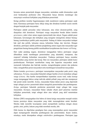 69
bersama antara pemerintah dengan masyarakat, melainkan sudah dirumuskan sejak
awal berdasarkan preferensi elite. Masyarakat hanya diminta mendengar dan
menyetujui sosialisasi kebijakan yang dilakukan pemerintah.
Ketiga problem tersebut bagaimananpun telah mendistorsi makna partisipasi sejak
lama. Karenanya partisipasi harus dikaji ulang dan dimaknai kembali secara otentik
dengan berpijak pada masyarakat.
Partisipasi adalah persoalan relasi kekuasaan, atau relasi ekonomi-politik, yang
dianjurkan oleh demokrasi. Partisipasi warga masyarakat berada dalam konteks
governance, yakni relasi antara negara (pemerintah) dan rakyat. Negara adalah pusat
kekuasaan, kewenangan dan kebijakan yang mengatur (mengelola) alokasi barang-
barang (sumberdaya) publik pada masyarakat. Sedang di dalam masyarakat terdapat
hak sipil dan politik, kekuatan massa, kebutuhan hidup, dan lain-lain. Dengan
demikian, partisipasi adalah jembatan penghubung antara negara dan masyarakat agar
pengelolaan barang-barang publik membuahkan kesejahteraan dan human well being.
Dari sudut pandang negara, demokrasi mengajarkan bahwa partisipasi sangat
dibutuhkan untuk membangun pemerintahan yang akuntabel, transparan, dan
responsif terhadap kebutuhan masyarakat. Tiadanya partisipasi hanya menabur
pemerintahan yang otoriter dan korup. Dari sisi masyarakat, partisipasi adalah kunci
pemberdayaan. Partisipasi memberikan ruang dan kapasitas masyarakat untuk
memenuhi kebutuhan dan hak-hak mereka, mengembangkan potensi dan prakarsa
lokal, mengaktifkan peran masyarakat serta membangun kemandirian masyarakat.
Dalam konteks governance, partisipasi menempatkan masyarakat pada posisi yang
sebenarnya. Pertama, masyarakat bukanlah sebagai hamba (client) melainkan sebagai
warga (citizen). Jika hamba memperlihatkan kepatuhan secara total, maka konsep
warga menganggap bahwa setiap individu adalah pribadi yang utuh dan mempunyai
hak penuh untuk memiliki. Kedua, masyarakat bukan dalam posisi yang diperintah
tetapi sebagai partner pemerintah dalam mengelola pemerintahan dan pembangunan.
Ketiga, partisipasi bukanlah pemberian pemerintah tetapi sebagai hak warga
masyarakat. Keempat, masyarakat bukan sekadar obyek pasif penerima manfaat
kebijakan pemerintah, tetapi sebagai aktor atau subyek yang aktif menentukan
kebijakan.
Dichter (2003) mengingatkan kita bahwa di dunia ketiga masyarakat menjadi miskin
karena posisinya dalam masyarakat yang tidak memungkinkan untuk berubah.
Mereka tidak memiliki kesempatan untuk memperbaiki nasibnya dengan alasan
gender, etnis, politis, hukum yang tidak memihak mereka, dsb.
Oleh karena itu diperlukan paradigma baru yang menempatkan posisi masyarakat
dapat mempengaruhi dinamika pembangunan dan pemerintahan. Kaum miskin,
misalnya, mulai ditempatkan sebagai stakeholders pembangunan. Partisipasi juga
 