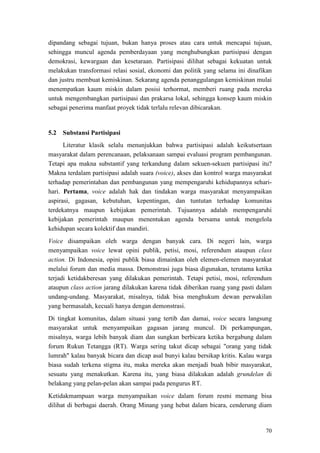 70
dipandang sebagai tujuan, bukan hanya proses atau cara untuk mencapai tujuan,
sehingga muncul agenda pemberdayaan yang menghubungkan partisipasi dengan
demokrasi, kewargaan dan kesetaraan. Partisipasi dilihat sebagai kekuatan untuk
melakukan transformasi relasi sosial, ekonomi dan politik yang selama ini dinafikan
dan justru membuat kemiskinan. Sekarang agenda penanggulangan kemiskinan mulai
menempatkan kaum miskin dalam posisi terhormat, memberi ruang pada mereka
untuk mengembangkan partisipasi dan prakarsa lokal, sehingga konsep kaum miskin
sebagai penerima manfaat proyek tidak terlalu relevan dibicarakan.
5.2 Substansi Partisipasi
Literatur klasik selalu menunjukkan bahwa partisipasi adalah keikutsertaan
masyarakat dalam perencanaan, pelaksanaan sampai evaluasi program pembangunan.
Tetapi apa makna substantif yang terkandung dalam sekuen-sekuen partisipasi itu?
Makna terdalam partisipasi adalah suara (voice), akses dan kontrol warga masyarakat
terhadap pemerintahan dan pembangunan yang mempengaruhi kehidupannya sehari-
hari. Pertama, voice adalah hak dan tindakan warga masyarakat menyampaikan
aspirasi, gagasan, kebutuhan, kepentingan, dan tuntutan terhadap komunitas
terdekatnya maupun kebijakan pemerintah. Tujuannya adalah mempengaruhi
kebijakan pemerintah maupun menentukan agenda bersama untuk mengelola
kehidupan secara kolektif dan mandiri.
Voice disampaikan oleh warga dengan banyak cara. Di negeri lain, warga
menyampaikan voice lewat opini publik, petisi, mosi, referendum ataupun class
action. Di Indonesia, opini publik biasa dimainkan oleh elemen-elemen masyarakat
melalui forum dan media massa. Demonstrasi juga biasa digunakan, terutama ketika
terjadi ketidakberesan yang dilakukan pemerintah. Tetapi petisi, mosi, referendum
ataupun class action jarang dilakukan karena tidak diberikan ruang yang pasti dalam
undang-undang. Masyarakat, misalnya, tidak bisa menghukum dewan perwakilan
yang bermasalah, kecuali hanya dengan demonstrasi.
Di tingkat komunitas, dalam situasi yang tertib dan damai, voice secara langsung
masyarakat untuk menyampaikan gagasan jarang muncul. Di perkampungan,
misalnya, warga lebih banyak diam dan sungkan berbicara ketika bergabung dalam
forum Rukun Tetangga (RT). Warga sering takut dicap sebagai "orang yang tidak
lumrah" kalau banyak bicara dan dicap asal bunyi kalau bersikap kritis. Kalau warga
biasa sudah terkena stigma itu, maka mereka akan menjadi buah bibir masyarakat,
sesuatu yang menakutkan. Karena itu, yang biasa dilakukan adalah grundelan di
belakang yang pelan-pelan akan sampai pada pengurus RT.
Ketidakmampuan warga menyampaikan voice dalam forum resmi memang bisa
dilihat di berbagai daerah. Orang Minang yang hebat dalam bicara, cenderung diam
 
