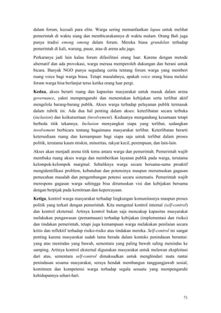 71
dalam forum, kecuali para elite. Warga sering memanfaatkan lapau untuk melihat
pemerintah di waktu siang dan membicarakannya di waktu malam. Orang Bali juga
punya tradisi emong omong dalam forum. Mereka biasa grundelan terhadap
pemerintah di kali, warung, pasar, atau di arena adu jago.
Perkaranya jadi lain kalau forum difasilitasi orang luar. Karena dengan metode
alternatif dan ada provokasi, warga merasa memperoleh dukungan dan berani untuk
bicara. Banyak NGO punya segudang cerita tentang forum warga yang memberi
ruang voice bagi warga biasa. Tetapi masalahnya, apakah voice orang biasa melalui
forum warga bisa berlanjut terus ketika orang luar pergi.
Kedua, akses berarti ruang dan kapasitas masyarakat untuk masuk dalam arena
governance, yakni mempengaruhi dan menentukan kebijakan serta terlibat aktif
mengelola barang-barang publik. Akses warga terhadap pelayanan publik termasuk
dalam rubrik ini. Ada dua hal penting dalam akses: keterlibatan secara terbuka
(inclusion) dan keikutsertaan (involvement). Keduanya mengandung kesamaan tetapi
berbeda titik tekannya. Inclusion menyangkut siapa yang terlibat, sedangkan
involvement berbicara tentang bagaimana masyarakat terlibat. Keterlibatan berarti
ketersediaan ruang dan kemampuan bagi siapa saja untuk terlibat dalam proses
politik, terutama kaum miskin, minoritas, rakyat kecil, perempuan, dan lain-lain.
Akses akan menjadi arena titik temu antara warga dan pemerintah. Pemerintah wajib
membuka ruang akses warga dan memberikan layanan publik pada warga, terutama
kelompok-kelompok marginal. Sebaliknya warga secara bersama-sama proaktif
mengidentifikasi problem, kebutuhan dan potensinya maupun merumuskan gagasan
pemecahan masalah dan pengembangan potensi secara sistematis. Pemerintah wajib
merespons gagasan warga sehingga bisa dirumuskan visi dan kebijakan bersama
dengan berpijak pada kemitraan dan kepercayaan.
Ketiga, kontrol warga masyarakat terhadap lingkungan komunitasnya maupun proses
politik yang terkait dengan pemerintah. Kita mengenal kontrol internal (self-control)
dan kontrol eksternal. Artinya kontrol bukan saja mencakup kapasitas masyarakat
melakukan pengawasan (pemantauan) terhadap kebijakan (implementasi dan risiko)
dan tindakan pemerintah, tetapi juga kemampuan warga melakukan penilaian secara
kritis dan reflektif terhadap risiko-risiko atas tindakan mereka. Self-control ini sangat
penting karena masyarakat sudah lama berada dalam konteks penindasan berantai:
yang atas menindas yang bawah, sementara yang paling bawah saling menindas ke
samping. Artinya kontrol eksternal digunakan masyarakat untuk melawan eksploitasi
dari atas, sementara self-control dimaksudkan untuk menghindari mata rantai
penindasan sesama masyarakat, seraya hendak membangun tanggungjawab sosial,
komitmen dan kompetensi warga terhadap segala sesuatu yang mempengaruhi
kehidupannya sehari-hari.
 