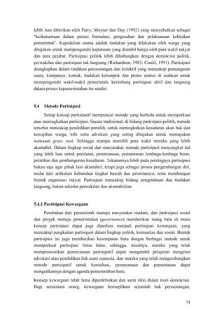 74
lebih luas diberikan oleh Parry, Moyser dan Day (1992) yang menyebutkan sebagai
“keikutsertaan dalam proses formulasi, pengesahan dan pelaksanaan kebijakan
pemerintah”. Kepedulian utama adalah tindakan yang dilakukan oleh warga yang
ditujukan untuk mempengaruhi keputusan yang diambil hanya oleh para wakil rakyat
dan para pejabat. Partisipasi politik lebih dihubungkan dengan demokrasi politik,
perwakilan dan partisipasi tak langsung (Richardson, 1983; Cuniil, 1991). Partisipasi
diungkapkan dalam tindakan perseorangan dan kolektif yang mencakup pemungutan
suara, kampanye, kontak, tindakan kelompok dan protes semua di arahkan untuk
mempengaruhi wakil-wakil pemerintah, ketimbang partisipasi aktif dan langsung
dalam proses kepemerintahan itu sendiri.
5.4 Metode Partisipasi
Setiap konsep partisipatif mempunyai metode yang berbeda untuk memperkuat
atau meningkatkan partisipasi. Secara tradisional, di bidang partisipasi politik, metode
tersebut mencakup pendidikan pemilih, untuk meningkatkan kesadaran akan hak dan
kewajiban warga, lobi serta advokasi yang sering ditujukan untuk memajukan
wawasan grass root. Sehingga mampu memilih para wakil mereka yang lebih
akuntabel. Dalam lingkup sosial dan masyarakat, metode partisipasi menyangkut hal
yang lebih luas untuk penilaian, perencanaan, pemantauan lembaga-lembaga besar,
pelatihan dan pembangunan kesadaran. Tekanannya lebih pada pentingnya partisipasi
bukan saja agar pihak lain akuntabel, tetapi juga sebagai proses pengembangan diri,
mulai dari artikulasi kebutuhan tingkat bawah dan prioritasnya, serta membangun
bentuk organisasi rakyat. Partisipasi mencakup bidang pengetahuan dan tindakan
langsung, bukan sekedar perwakilan dan akuntabilitas.
5.4.1 Partisipasi Kewargaan
Perubahan dari pemerintah menuju masyarakat madani, dan partisipasi sosial
dan proyek menuju pemerintahan (governance) memberikan ruang baru di mana
konsep partisipasi dapat juga diperluas menjadi partisipasi kewargaan, yang
mencakup pengkaitan partisipasi dalam lingkup politik, komunitas dan sosial. Bentuk
partisipasi ini juga memberikan kesempatan baru dengan berbagai metode untuk
memperkuat partisipasi lintas batas, sehingga, misalnya, mereka yang telah
mempromosikan perencanaan partisipatif dapat mengambil pelajaran mengenai
advokasi atau pendidikan hak asasi manusia, dan mereka yang telah mengembangkan
metode partisipatif untuk konsultasi, perencanaan dan pemantauan dapat
mengaitkannya dengan agenda pemerintahan baru.
Konsep kewargaan telah lama diperdebatkan dan sarat nilai dalam teori demokrasi.
Bagi sementara orang, kewargaan berimplikasi sejumlah hak perseorangan,
 