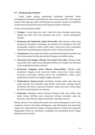 76
Tujuan jangka panjang pemanfaatan pendekatan partisipatif adalah
meningkatkan kemampuan (pemberdayaan) setiap orang yang terlibat -baik langsung
maupun tidak langsung- dalam sebuah proyek atau program, dengan cara melibatkan
mereka dalam pengambilan keputusan dan kegiatan-kegiatan selanjutnya.
5.5 Prinsip-prinsip Partisipasi
Prinsip- prinsip partisipasi adalah:
1. Cakupan - semua orang, atau wakil -wakil dari semua kelompok yang terkena
dampak dari hasil- hasil suatu keputusan atau proses - proyek pembangunan
misalnya.
2. Kesetaraan dan Kemitraan (Equal Partnership). Pada dasarnya setiap orang
mempunyai ketrampilan, kemampuan dan prakarsa serta mempunyai hak untuk
menggunakan prakarsa tersebut terlibat dalam setiap proses guna membangun
dialog tanpa memperhitungkan jenjang dan struktur masing-masing pihak.
3. Transparansi. Semua pihak harus dapat menumbuh-kembangkan komunikasi dan
iklim berkomunikasi terbuka dan kondusif sehingga menimbulkan dialog.
4. Kesetaraan Kewenangan (Sharing Power/Equal Powership). Berbagai pihak
yang terlibat harus dapat menyeimbangkan distribusi kewenangan dan kekuasaan
untuk menghindari terjadinya dominasi.
5. Kesetaraan Tanggung Jawab (Sharing Responsibility). Berbagai pihak
mempunyai tanggung jawab yang jelas dalam setiap proses karena adanya
kesetaraan kewenangan (sharing power) dan keterlibatannya dalam proses
pengambilan keputusan dan langkah-langkah selanjutnya.
6. Pemberdayaan (Empowerment). Keterlibatan berbagai pihak tidak lepas dari
segala kekuatan dan kelemahan yang dimiliki setiap pihak, sehingga melalui
keterlibatan aktif dalam setiap proses kegiatan, terjadi suatu proses saling belajar
dan saling memberdayakan satu sama lain
7. Kerjasama. Diperlukan adanya kerjasama berbagai pihak yang terlibat untuk
saling berbagi kelebihan guna mengurangi berbagai kelemahan yang ada,
khususnya yang berkaitan dengan kemampuan sumberdaya manusia.
Prinsip- prinsip ini bisa diaplikasikan pada semua aspek pembangunan, mulai sistem
manajemen internal -baik dalam pembangunan yang dilaksanakan oleh pemerintah
maupun non- pemerintah dan lembaga- lembaga pelayanan, melalui proses yang telah
dipergunakan selama ini, identifikasi, mengadakan dan menjalankan proyek, hingga
kegiatan proyek itu sendiri.
 
