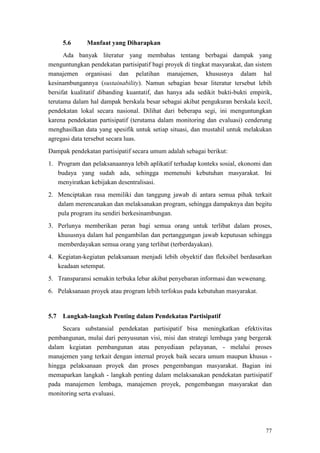 77
5.6 Manfaat yang Diharapkan
Ada banyak literatur yang membahas tentang berbagai dampak yang
menguntungkan pendekatan partisipatif bagi proyek di tingkat masyarakat, dan sistem
manajemen organisasi dan pelatihan manajemen, khususnya dalam hal
kesinambungannya (sustainability). Namun sebagian besar literatur tersebut lebih
bersifat kualitatif dibanding kuantatif, dan hanya ada sedikit bukti-bukti empirik,
terutama dalam hal dampak berskala besar sebagai akibat pengukuran berskala kecil,
pendekatan lokal secara nasional. Dilihat dari beberapa segi, ini menguntungkan
karena pendekatan partisipatif (terutama dalam monitoring dan evaluasi) cenderung
menghasilkan data yang spesifik untuk setiap situasi, dan mustahil untuk melakukan
agregasi data tersebut secara luas.
Dampak pendekatan partisipatif secara umum adalah sebagai berikut:
1. Program dan pelaksanaannya lebih aplikatif terhadap konteks sosial, ekonomi dan
budaya yang sudah ada, sehingga memenuhi kebutuhan masyarakat. Ini
menyiratkan kebijakan desentralisasi.
2. Menciptakan rasa memiliki dan tanggung jawab di antara semua pihak terkait
dalam merencanakan dan melaksanakan program, sehingga dampaknya dan begitu
pula program itu sendiri berkesinambungan.
3. Perlunya memberikan peran bagi semua orang untuk terlibat dalam proses,
khususnya dalam hal pengambilan dan pertanggungan jawab keputusan sehingga
memberdayakan semua orang yang terlibat (terberdayakan).
4. Kegiatan-kegiatan pelaksanaan menjadi lebih obyektif dan fleksibel berdasarkan
keadaan setempat.
5. Transparansi semakin terbuka lebar akibat penyebaran informasi dan wewenang.
6. Pelaksanaan proyek atau program lebih terfokus pada kebutuhan masyarakat.
5.7 Langkah-langkah Penting dalam Pendekatan Partisipatif
Secara substansial pendekatan partisipatif bisa meningkatkan efektivitas
pembangunan, mulai dari penyusunan visi, misi dan strategi lembaga yang bergerak
dalam kegiatan pembangunan atau penyediaan pelayanan, - melalui proses
manajemen yang terkait dengan internal proyek baik secara umum maupun khusus -
hingga pelaksanaan proyek dan proses pengembangan masyarakat. Bagian ini
memaparkan langkah - langkah penting dalam melaksanakan pendekatan partisipatif
pada manajemen lembaga, manajemen proyek, pengembangan masyarakat dan
monitoring serta evaluasi.
 