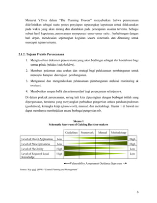 6
Menurut Y.Dror dalam “The Planning Process” menyebutkan bahwa perencanaan
didefinisikan sebagai suatu proses penyiapan seperangkap keputusan untuk dilaksanakan
pada waktu yang akan datang dan diarahkan pada pencapaian sasaran tertentu. Sebagai
sebuat hasil keputusan, perencanaan mempunyai unsur-unsur yaitu : berhubungan dengan
hari depan, mendesaian seperangkat kegiatan secara sistematis dan dirancang untuk
mencapai tujuan tertentu.
2.1.2. Tujuan Praktis Perencanaan
1. Menghasilkan dokumen perencanaan yang akan berfungsi sebagai alat koordinasi bagi
semua pihak /pelaku (stakeholders).
2. Membuat pedoman atau arahan dan strategi bagi pelaksanaan pembangunan untuk
mencapai harapan dan tujuan pembangunan.
3. Mengawasi dan mengendalikan pelaksanaan pembangunan melalui monitoring &
evaluasi.
4. Memberikan umpan balik dan rekomendasi bagi perencanaan selanjutnya.
Di dalam praktek perencanaan, sering kali kita dipusingkan dengan berbagai istilah yang
dipergunakan, terutama yang menyangkut perbedaan pengertian antara panduan/pedoman
(guidelines), kerangka kerja (framework), manual, dan metodologi. Skema 1 di bawah ini
dapat membantu membedakan antara berbagai pengertian tsb.
Skema 1
Schematic Spectrum of Guiding Decision-makers
Guidelines Framework Manual Methodology
Level of Direct Application Low High
Level of Prescriptiveness Low High
Level of Flexibility High Low
Level of Required Local
Knowledge
High Low
Vulnerability Assessment Guidance Spectrum
Source: Kay et al. (1996) “Coastal Planning and Management”
 
