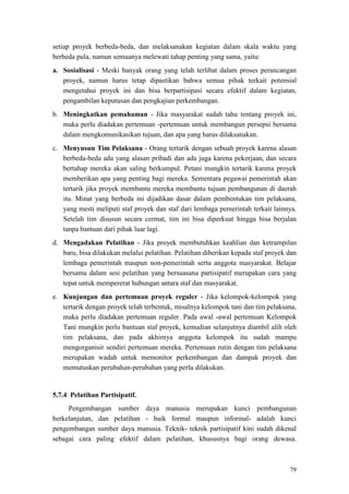 79
setiap proyek berbeda-beda, dan melaksanakan kegiatan dalam skala waktu yang
berbeda pula, namun semuanya melewati tahap penting yang sama, yaitu:
a. Sosialisasi - Meski banyak orang yang telah terlibat dalam proses perancangan
proyek, namun harus tetap dipastikan bahwa semua pihak terkait potensial
mengetahui proyek ini dan bisa berpartisipasi secara efektif dalam kegiatan,
pengambilan keputusan dan pengkajian perkembangan.
b. Meningkatkan pemahaman - Jika masyarakat sudah tahu tentang proyek ini,
maka perlu diadakan pertemuan -pertemuan untuk membangun persepsi bersama
dalam mengkomunikasikan tujuan, dan apa yang harus dilaksanakan.
c. Menyusun Tim Pelaksana - Orang tertarik dengan sebuah proyek karena alasan
berbeda-beda ada yang alasan pribadi dan ada juga karena pekerjaan, dan secara
bertahap mereka akan saling berkumpul. Petani mungkin tertarik karena proyek
memberikan apa yang penting bagi mereka. Sementara pegawai pemerintah akan
tertarik jika proyek membantu mereka membantu tujuan pembangunan di daerah
itu. Minat yang berbeda ini dijadikan dasar dalam pembentukan tim pelaksana,
yang mesti meliputi staf proyek dan staf dari lembaga pemerintah terkait lainnya.
Setelah tim disusun secara cermat, tim ini bisa diperkuat hingga bisa berjalan
tanpa bantuan dari pihak luar lagi.
d. Mengadakan Pelatihan - Jika proyek membutuhkan keahlian dan ketrampilan
baru, bisa dilakukan melalui pelatihan. Pelatihan diberikan kepada staf proyek dan
lembaga pemerintah maupun non-pemerintah serta anggota masyarakat. Belajar
bersama dalam sesi pelatihan yang bersuasana partisipatif merupakan cara yang
tepat untuk mempererat hubungan antara staf dan masyarakat.
e. Kunjungan dan pertemuan proyek reguler - Jika kelompok-kelompok yang
tertarik dengan proyek telah terbentuk, misalnya kelompok tani dan tim pelaksana,
maka perlu diadakan pertemuan reguler. Pada awal -awal pertemuan Kelompok
Tani mungkin perlu bantuan staf proyek, kemudian selanjutnya diambil alih oleh
tim pelaksana, dan pada akhirnya anggota kelompok itu sudah mampu
mengorganisir sendiri pertemuan mereka. Pertemuan rutin dengan tim pelaksana
merupakan wadah untuk memonitor perkembangan dan dampak proyek dan
memutuskan perubahan-perubahan yang perlu dilakukan.
5.7.4 Pelatihan Partisipatif.
Pengembangan sumber daya manusia merupakan kunci pembangunan
berkelanjutan, dan pelatihan - baik formal maupun informal- adalah kunci
pengembangan sumber daya manusia. Teknik- teknik partisipatif kini sudah dikenal
sebagai cara paling efektif dalam pelatihan, khususnya bagi orang dewasa.
 