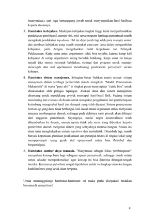 81
(masyarakat), tapi juga bertanggung jawab untuk menyampaikan hasil-hasilnya
kepada atasannya.
3. Hambatan Kebijakan. Meskipun kebijakan tingkat tinggi telah memperkenalkan
pendekatan partisipatif, namun visi, misi serta program lembaga pemerintah masih
mengikuti pendekatan top-down. Hal ini diperparah lagi oleh para manajer senior
dan pembuat kebijakan yang masih memakai cara-cara lama dalam pengambilan
kebijakan, yaitu dengan mengeluarkan Surat Keputusan dan Petunjuk
Pelaksanaan. Kerja sama antar departemen tidak bisa terjalin, karena kerap kali
kebijakan di setiap departemen saling bertolak belakang. Kerja sama ini hanya
terjadi jika semua petunjuk kebijakan, strategi dan program untuk manajer
menengah dan staf operasional mendukung pendekatan partisipatif secara
koheren.
4. Hambatan sistem manajemen. Sebagian besar -bahkan nyaris semua- sistem
manajemen dalam lembaga pemerintah masih mengikuti "Model Perencanaan
Mekanistik" di mana "para ahli" di tingkat pusat menyiapkan "cetak biru" untuk
dilaksanakan oleh petugas lapangan. Alokasi dana dan sistem manajemen
dirancang untuk mendukung proyek mencapai hasil-hasil fisik. Sedang sistem
monitoring dan evaluasi di desain untuk mengukur pengeluaran dan pembelanjaan
ketimbang mengetahui hasil dan dampak yeng telah dicapai. Sistem perencanaan
bottom-up yang dulu tidak berfungsi, kini sudah mulai digunakan untuk menyusun
rencana pembangunan daerah, sehingga pada akhirnya nanti proyek akan dibiayai
dari anggaran pemerintah. Sayangnya, meski angin desentralisasi telah
dihembuskan ke daerah, namun nyaris tidak ada saran yang diberikan kepada
pemerintah daerah mengenai sistem yang selayaknya mereka bangun. Situasi ini
akan terus menghidupkan sistem top-down dan sentralistik. Ditambah lagi, masih
banyak keputusan, panduan pelaksanaan dan petunjuk teknis di tingkat lokal yang
mempersempit ruang gerak staf operasional untuk bisa fleksibel dan
berpartisipasi.
5. Hambatan sumber daya manusia. "Masyarakat sebagai fokus pembangunan"
merupakan konsep baru bagi sebagian aparat pemerintah, sehingga butuh waktu
untuk sekadar memperkenalkan agar konsep ini bisa diterima ditengah-tengah
mereka. Karenanya pelatihan sangat diperlukan untuk melengkapi mereka dengan
keahlian baru yang kelak akan berguna.
Untuk menanggulangi hambatan-hambatan ini maka perlu disepakati tindakan
bersama di semua level:
 