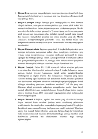 82
1. Tingkat Desa. Anggota masyarakat perlu memegang tanggung jawab lebih besar
dalam proyek ketimbang hanya menunggu apa yang disediakan oleh pemerintah
atau lembaga donor.
2. Tingkat Lapangan. Petugas lapangan pada lembaga pelaksana harus berperan
sebagai fasilitator, menciptakan suasana positive agar semua pihak terkait bisa
memberikan konstribusi dalam pengembangan dan pelaksanaan proyek. Mereka
semestinya bertindak sebagai 'pemungkin' (enabler) yang mendorong masyarakat
untuk mencari dan menemukan solusi terhadap masalah-masalah yang muncul,
dan bukannya menyediakan jawaban atas semua masalah yang ada. Mereka
selayaknya mempertimbangkan perspesktif sosial dan hal-hal teknis serta
menghindari dominasi kelompok dari pihak terkait tertentu atas berjalannya proses
partisipasi ini.
3. Tingkat Kabupaten/kota. Lembaga pemerintah di tingkat kabupaten/kota perlu
membuat mekanisme penyusunan alokasi dana, manajemen, monitoring serta
evaluasi untuk mempromosikan penerapan pendekatan partisipatif di tingkat
lapangan dan lembaga-lembaga terkait. Aparat pemerintah memerlukan keahlian
baru guna penerapan pendekatan ini, sehingga mesti ada mekanisme penyebaran
infromasi dan menjalin hubungan koordinasi dengan departemen lain.
4. Tingkat Propinsi. Dalam UU 22/99 termaktub bahwa sebagian pelayanan
pemerintah akan diberikan oleh lembaga-lembaga di tingkat kabupaten, namun
lembaga tingkat propinsi bertanggung jawab untuk mengkoordinasikan
pembangunan di tingkat propinsi dan menyediakan pelayanan yang secara
ekonomis kurang tepat dijalankan oleh pemerintah daerah, misalnya penelitian
atau laboratorium. Kebijakan, sistem dan staf di tingkat propinsi juga perlu diubah
sehingga mendukung penerapan pendekatan partisipatif. Hal lain yang mesti
dilakukan adalah mengubah mekanisme pengalokasian sumber dana daerah
menjadi lebih fleksibel, dan menjalin hubungan dengan lembaga tingkat propinsi
lainnya, misalnya dengan LSM yang sudah berpengalaman dalam melaksanakan
pendekatan partisipatif.
5. Tingkat Nasional. Kebijakan, regulasi dan standar yang dikeluarkan lembaga
tingkat nasional harus memberi jaminan untuk mendukung pelaksanaan
pendekataan ini dan menciptakan suasana kelembagaan yang kondusif. Pengkajian
dan diskusi secara nasional tentang hasil penerapan model partisipatif diberbagai
tempat bisa menjadi bahan informasi yang amat berguna bagi staf regional dan
badan informasi nasional. Selain itu dibutuhkan lembaga-lembaga pelatihan untuk
memberikan pelatihan dan menyediakan informasi bagi lembaga
regional/propinsi.
 