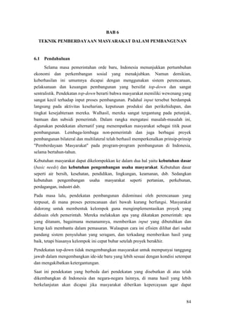 84
BAB 6
TEKNIK PEMBERDAYAAN MASYARAKAT DALAM PEMBANGUNAN
6.1
Selama masa pemerintahan orde baru, Indonesia menunjukkan pertumbuhan
ekonomi dan perkembangan sosial yang menakjubkan. Namun demikian,
keberhasilan ini umumnya dicapai dengan menggunakan sistem perencanaan,
pelaksanaan dan keuangan pembangunan yang bersifat top-down dan sangat
sentralistik. Pendekatan top-down berarti bahwa masyarakat memiliki wewenang yang
sangat kecil terhadap input proses pembangunan. Padahal input tersebut berdampak
langsung pada aktivitas keseharian, keputusan produksi dan perikehidupan, dan
tingkat kesejahteraan mereka. Walhasil, mereka sangat tergantung pada petunjuk,
bantuan dan subsidi pemerintah. Dalam rangka mengatasi masalah-masalah ini,
digunakan pendekatan alternatif yang menempatkan masyarakat sebagai titik pusat
pembangunan. Lembaga-lembaga non-pemerintah dan juga berbagai proyek
pembangunan bilateral dan multilateral telah berhasil memperkenalkan prinsip-prinsip
"Pemberdayaan Masyarakat" pada program-program pembangunan di Indonesia,
selama bertahun-tahun.
Pendahuluan
Kebutuhan masyarakat dapat dikelompokkan ke dalam dua hal yaitu kebutuhan dasar
(basic needs) dan kebutuhan pengembangan usaha masyarakat. Kebutuhan dasar
seperti air bersih, kesehatan, pendidikan, lingkungan, keamanan, dsb. Sedangkan
kebutuhan pengembangan usaha masyarakat seperti pertanian, perkebunan,
perdagangan, industri dsb.
Pada masa lalu, pendekatan pembangunan didominasi oleh perencanaan yang
terpusat, di mana proses perencanaan dari bawah kurang berfungsi. Masyarakat
didorong untuk membentuk kelompok guna mengimplementasikan proyek yang
didisain oleh pemerintah. Mereka melakukan apa yang dikatakan pemerintah: apa
yang ditanam, bagaimana menanamnya, memberikan input yang dibutuhkan dan
kerap kali membantu dalam pemasaran. Walaupun cara ini efisien dilihat dari sudut
pandang sistem penyuluhan yang seragam, dan terkadang memberikan hasil yang
baik, tetapi biasanya kelompok ini cepat bubar setelah proyek berakhir.
Pendekatan top-down tidak mengembangkan masyarakat untuk mempunyai tanggung
jawab dalam mengembangkan ide-ide baru yang lebih sesuai dengan kondisi setempat
dan mengakibatkan ketergantungan.
Saat ini pendekatan yang berbeda dari pendekatan yang disebutkan di atas telah
dikembangkan di Indonesia dan negara-negara lainnya, di mana hasil yang lebih
berkelanjutan akan dicapai jika masyarakat diberikan kepercayaan agar dapat
 