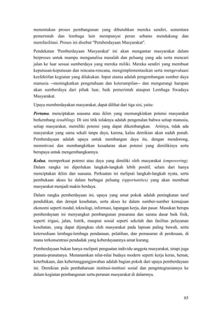 85
menentukan proses pembangunan yang dibutuhkan mereka sendiri, sementara
pemerintah dan lembaga lain mempunyai peran sebatas mendukung dan
memfasilitasi. Proses ini disebut "Pemberdayaan Masyarakat".
Pendekatan 'Pemberdayaan Masyarakat' ini akan mengantar masyarakat dalam
berproses untuk mampu menganalisa masalah dan peluang yang ada serta mencari
jalan ke luar sesuai sumberdaya yang mereka miliki. Mereka sendiri yang membuat
keputusan-keputusan dan rencana-rencana, mengimplementasikan serta mengevaluasi
keefektifan kegiatan yang dilakukan. Input utama adalah pengembangan sumber daya
manusia --meningkatkan pengetahuan dan keterampilan-- dan mengurangi harapan
akan sumberdaya dari pihak luar, baik pemerintah ataupun Lembaga Swadaya
Masyarakat.
Upaya memberdayakan masyarakat, dapat dilihat dari tiga sisi, yaitu:
Pertama, menciptakan suasana atau iklim yang memungkinkan potensi masyarakat
berkembang (enabling). Di sini titik tolaknya adalah pengenalan bahwa setiap manusia,
setiap masyarakat, memiliki potensi yang dapat dikembangkan. Artinya, tidak ada
masyarakat yang sama sekali tanpa daya, karena, kalau demikian akan sudah punah.
Pemberdayaan adalah upaya untuk membangun daya itu, dengan mendorong,
memotivasi dan membangkitkan kesadaran akan potensi yang dimilikinya serta
berupaya untuk mengembangkannya.
Kedua, memperkuat potensi atau daya yang dimiliki oleh masyarakat (empowering).
Dalam rangka ini diperlukan langkah-langkah lebih positif, selain dari hanya
menciptakan iklim dan suasana. Perkuatan ini meliputi langkah-langkah nyata, serta
pembukaan akses ke dalam berbagai peluang (opportunities) yang akan membuat
masyarakat menjadi makin berdaya.
Dalam rangka pemberdayaan ini, upaya yang amat pokok adalah peningkatan taraf
pendidikan, dan derajat kesehatan, serta akses ke dalam sumber-sumber kemajuan
ekonomi seperti modal, teknologi, informasi, lapangan kerja, dan pasar. Masukan berupa
pemberdayaan ini menyangkut pembangunan prasarana dan sarana dasar baik fisik,
seperti irigasi, jalan, listrik, maupun sosial seperti sekolah dan fasilitas pelayanan
kesehatan, yang dapat dijangkau oleh masyarakat pada lapisan paling bawah, serta
ketersediaan lembaga-lembaga pendanaan, pelatihan, dan pemasaran di perdesaan, di
mana terkonsentrasi penduduk yang keberdayaannya amat kurang.
Pemberdayaan bukan hanya meliputi penguatan individu anggota masyarakat, tetapi juga
pranata-pranatanya. Menanamkan nilai-nilai budaya modern seperti kerja keras, hemat,
keterbukaan, dan kebertanggungjawaban adalah bagian pokok dari upaya pemberdayaan
ini. Demikian pula pembaharuan institusi-institusi sosial dan pengintegrasiannya ke
dalam kegiatan pembangunan serta peranan masyarakat di dalamnya.
 