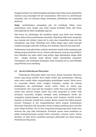 86
Sungguh penting di sini adalah peningkatan partisipasi rakyat dalam proses pengambilan
keputusan yang menyangkut diri dan masyarakatnya. Oleh karena itu, pemberdayaan
masyarakat amat erat kaitannya dengan pemantapan, pembudayaan dan pengamalan
demokrasi.
Ketiga, memberdayakan mengandung pula arti melindungi. Dalam proses
pemberdayaan, harus dicegah yang lemah menjadi bertambah lemah, oleh karena
kekurangberdayaan dalam menghadapi yang kuat.
Oleh karena itu, perlindungan dan pemihakan kepada yang lemah amat mendasar
sifatnya dalam konsep pemberdayaan masyarakat. Melindungi tidak berarti mengisolasi
atau menutupi dari interaksi, karena hal itu justru akan mengerdilkan yang kecil dan
melunglaikan yang lemah. Melindungi harus dilihat sebagai upaya untuk mencegah
terjadinya persaingan yang tidak seimbang, serta eksploitasi yang kuat atas yang lemah.
Pemberdayaan masyarakat bukan membuat masyarakat menjadi makin tergantung pada
berbagai program pemberian (charity). Karena, pada dasarnya setiap apa yang dinikmati,
harus dihasilkan atas usaha sendiri (yang hasilnya dapat dipertukarkan dengan pihak
lain). Dengan demikian, tujuan akhirnya adalah memandirikan masyarakat,
memampukan, dan membangun kemampuan untuk memajukan diri ke arah kehidupan
yang lebih baik secara sinambung.
6.2 Apa itu Pemberdayaan Masyarakat
Pemberdayaan Masyarakat adalah suatu proses dimana masyarakat -khususnya
mereka yang kurang memiliki akses kepada sumber daya pembangunan- didorong
untuk makin mandiri dalam mengembangkan perikehidupan mereka. Dalam proses
ini, masyarakat dibantu untuk mengkaji kebutuhan, masalah dan peluang
pembangunan dan perikehidupan mereka sendiri. Selain itu mereka juga
menemukenali solusi yang tepat dan mengakses sumber daya yang diperlukan, baik
sumber daya eksternal maupun sumber daya milik masyarakat itu sendiri. Pada
prinsipnya, masyarakat mengkaji tantangan utama pembangunan mereka dan
mengajukan kegiatan-kegiatan yang dirancang untuk mengatasi masalah tersebut.
Kegiatan ini kemudian menjadi basis program daerah, regional dan bahkan program
nasional. Pemaparan di atas mengimplikasikan bahwa program Pemberdayaan
Masyarakat ditentukan oleh masyarakat, dimana lembaga pendukung hanya memiliki
peran sebagai fasilitator. Hal ini akan mengurangi ketergantungan pada sumber daya
eksternal atau yang tidak berkelanjutan. Kelompok sasaran utama pendekatan ini
adalah kelompok-kelompok marjinal dalam masyarakat, termasuk wanita. Namun
demikian, ini tidak berarti menafikkan partisipasi pihak-pihak lain dalam kegiatan
Pemberdayaan Masyarakat.
 