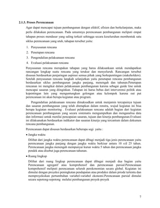 7
2.1.3. Proses Perencanaan
Agar dapat mencapai tujuan pembangunan dengan efektif, efisien dan berkelanjutan, maka
perlu dilakukan perencanaan. Pada umumnya perencanaan pembangunan meliputi empat
tahapan proses mendasar yang saling terkait sehingga secara keseluruhan membentuk satu
siklus perencanaan yang utuh, tahapan tersebut yaitu:
1. Penyusunan rencana
2. Penetapan rencana
3. Pengendalian pelaksanaan rencana
4. Evaluasi pelaksanaan rencana
Penyusunan rencana merupakan tahapan yang harus dilaksankaan untuk mendapatkan
rancangan lengkap suatu rencana yang terukur dan menyeluruh. Rancangan tersebut
disusun berdasarkan penjaringan aspirasi semua pihak yang berkepentingan (stakeholders).
Setelah penyusunan rencana langkah selanjutkan yaitu penetapan rencana pembangunan
berdasarkan siklus pembangunan jangka panjang, menengah dan tahunan.Penetapan
rencanan ini mengikat dalam pelaksanaan pembangunan karena sebagai guide line untuk
mencapai sasaran yang diinginkan. Tahapan ini harus bebas dari interverensi politik atau
kepentingan lain yang menguntungkan golongan atau kelompok karena out put
perencanaan ini akan berupa kegiatan atau program.
Pengendalian pelaksanaan rencana dimaksudkan untuk menjamin tercapainya tujuan
dan sasaran pembangunan yang telah ditetapkan dalam renstra, wujud kegiatan ini bisa
berupa kegiatan monitoring . Evaluasi pelaksanaan rencana adalah bagian dari kegiatan
perencanaan pembangunan yang secara sistematis mengumpulkan dan menganalisa data
dan informasi untuk menilai pencapaian sasaran, tujuan dan kinerja pembangunan.Evaluasi
ini dilaksanakan berdasarkan indikator dan sasaran kinerja yang tercantum dalam dokumen
rencana pembangunan.
Perencanaan dapat disusun berdasarkan beberapa segi yaitu :
• Jangka waktu
Dilihat dari jangka waktu perencanaan dapat dibagi menjadi tiga jenis perencanaan yaitu
perencanaan jangka panjang dengan jangka waktu berkisar antara 10 s/d 25 tahun.
Perencanaan jangka menengah mempunyai kurun waktu 5 tahun dan perencanaan jangka
pendek atau disebut juga perencanaan tahunan.
• Ruang lingkup
Dilihat dari ruang lingkup perencanaan dapat dibagai menjadi dua bagian yaitu
Perencanaan agregatif atau komprehensif dan perencanaan parsial.Perencanaan
komprehensif meliputi perencanaan seluruh perekonomian secara global. Kegiatan ini
dimulai dengan proyeksi peningkatan pendapatan atau produksi dalam priode tertentu dan
memproyeksikan pertumbuhan variabel-variabel ekonomi.Perencanaan parsial dimulai
secara sepotong-sepotong melalui pembangunan proyek-proyek
 