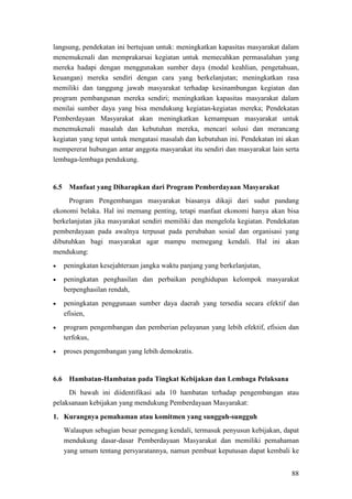 88
langsung, pendekatan ini bertujuan untuk: meningkatkan kapasitas masyarakat dalam
menemukenali dan memprakarsai kegiatan untuk memecahkan permasalahan yang
mereka hadapi dengan menggunakan sumber daya (modal keahlian, pengetahuan,
keuangan) mereka sendiri dengan cara yang berkelanjutan; meningkatkan rasa
memiliki dan tanggung jawab masyarakat terhadap kesinambungan kegiatan dan
program pembangunan mereka sendiri; meningkatkan kapasitas masyarakat dalam
menilai sumber daya yang bisa mendukung kegiatan-kegiatan mereka; Pendekatan
Pemberdayaan Masyarakat akan meningkatkan kemampuan masyarakat untuk
menemukenali masalah dan kebutuhan mereka, mencari solusi dan merancang
kegiatan yang tepat untuk mengatasi masalah dan kebutuhan ini. Pendekatan ini akan
mempererat hubungan antar anggota masyarakat itu sendiri dan masyarakat lain serta
lembaga-lembaga pendukung.
6.5 Manfaat yang Diharapkan dari Program Pemberdayaan Masyarakat
Program Pengembangan masyarakat biasanya dikaji dari sudut pandang
ekonomi belaka. Hal ini memang penting, tetapi manfaat ekonomi hanya akan bisa
berkelanjutan jika masyarakat sendiri memiliki dan mengelola kegiatan. Pendekatan
pemberdayaan pada awalnya terpusat pada perubahan sosial dan organisasi yang
dibutuhkan bagi masyarakat agar mampu memegang kendali. Hal ini akan
mendukung:
• peningkatan kesejahteraan jangka waktu panjang yang berkelanjutan,
• peningkatan penghasilan dan perbaikan penghidupan kelompok masyarakat
berpenghasilan rendah,
• peningkatan penggunaan sumber daya daerah yang tersedia secara efektif dan
efisien,
• program pengembangan dan pemberian pelayanan yang lebih efektif, efisien dan
terfokus,
• proses pengembangan yang lebih demokratis.
6.6 Hambatan-Hambatan pada Tingkat Kebijakan dan Lembaga Pelaksana
Di bawah ini diidentifikasi ada 10 hambatan terhadap pengembangan atau
pelaksanaan kebijakan yang mendukung Pemberdayaan Masyarakat:
1. Kurangnya pemahaman atau komitmen yang sungguh-sungguh
Walaupun sebagian besar pemegang kendali, termasuk penyusun kebijakan, dapat
mendukung dasar-dasar Pemberdayaan Masyarakat dan memiliki pemahaman
yang umum tentang persyaratannya, namun pembuat keputusan dapat kembali ke
 
