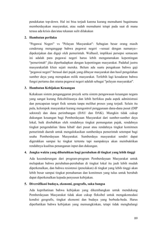 89
pendekatan top-down. Hal ini bisa terjadi karena kurang memahami bagaimana
memberdayakan masyarakat, atau sudah memahami tetapi pada saat di mana
terasa ada krisis dan/atau tekanan sulit dilakukan
2. Hambatan perilaku
"Pegawai Negeri" vs "Pelayan Masyarakat": Sebagian besar orang masih
cenderung menganggap bahwa pegawai negeri --sesuai dengan namanya--
dipekerjakan dan digaji oleh pemerintah. Walhasil, implikasi persepsi semacam
ini adalah para pegawai negeri harus lebih mengutamakan kepentingan
"pemerintah" jika diperhadapkan dengan kepentingan masyarakat. Padahal justru
masyarakatlah klien sejati mereka. Belum ada suatu pengakuan bahwa gaji
"pegawai negeri" berasal dari pajak yang dibayar masyarakat dan hasil pengolahan
sumber daya yang merupakan milik masyarakat. Terlebih lagi kesadaran bahwa
fungsi pertama dan utama pegawai negeri adalah sebagai "pelayan masyarakat".
3. Hambatan Kebijakan Keuangan
Kekakuan sistem penganggaran proyek serta sistem pengawasan keuangan negara
yang sangat kurang fleksibilitasnya dan lebih berfokus pada aspek administrasi
dan pencapaian target fisik semata tanpa melihat proses yang terjadi. Selain itu
pula, kelompok masyarakat kurang mengontrol penggunaan dana-dana pusat (DIP
sektoral) dan dana perimbangan (DAU dan DAK). Mungkin tidak cukup
dukungan keuangan bagi Pemberdayaan Masyarakat dari sumber-sumber daya
lokal, baik disebabkan oleh rendahnya tingkat pemungutan pajak, rendahnya
tingkat pengendalian 'dana hibah' dari pusat atau rendahnya tingkat komitmen
pemerintah daerah untuk mengalokasikan sumberdaya pemerintah setempat bagi
usaha Pemberdayaan Masyarakat. Sumberdaya masyarakat sendiri dapat
digerakkan sampai ke tingkat tertentu tapi nampaknya akan membuktikan
rendahnya kualitas penanganan input dan dukungan.
4. Jangka waktu yang dibutuhkan bagi perubahan di tingkat yang lebih tinggi
Ada kecenderungan dari program-program Pemberdayaan Masyarakat untuk
melupakan bahwa perubahan-perubahan di tingkat lokal itu jauh lebih mudah
diperkenalkan, dan bahwa resistensi (penolakan) di tingkat yang lebih tinggi akan
lebih besar sampai tingkat pemahaman dan komitmen yang tulus untuk berubah
dapat diperkenalkan kepada penyusun kebijakan.
5. Diversifikasi budaya, ekonomi, geografis, suku bangsa
Ada keprihatinan bahwa kebijakan yang dikembangkan untuk mendukung
Pemberdayaan Masyarakat tidak akan cukup fleksibel untuk mengakomodasi
kondisi geografis, tingkat ekonomi dan budaya yang berbeda-beda. Harus
diperhatikan bahwa kebijakan yang memungkinkan, tetapi tidak menghalangi
 