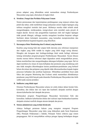 90
proses adaptasi yang dibutuhkan untuk memastikan strategi Pemberdayaan
Masyarakat yang tepat, diteruskan di tingkat lokal.
6. Struktur, Fungsi dan Perilaku Pelayanan Umum
Sistem perencanaan dan kepemimpinan pembangunan yang terpusat selama tiga
puluh dua tahun, telah melahirkan tenaga pelayanan umum tingkat lapangan yang
terbiasa mengikuti instruksi dari pusat. Akibatnya mereka tidak terlatih untuk
mengembangkan, melaksanakan, mengevaluasi serta merubah suatu proyek di
tingkat daerah. Inovasi dan pengambilan keputusan oleh staf tingkat lapangan
tidak pernah dihargai; sehingga mereka mengalami kesulitan berperan sebagai
fasilitator dalam kelompok masyarakat, yang kemudian mempromosikan dan
mempertahankan kegiatan-kegiatan yang dihasilkan.
7. Kurangnya Data Monitoring dan Evaluasi yang bermutu
Kualitas yang kurang baik dari umpan balik dan/atau arus informasi manajemen
dari tingkat yang lebih rendah ke tingkat yang lebih tinggi sering ditemui.
Mungkin ada keraguan dari lembaga-lembaga lokal untuk berbagi informasi
tentang kelemahan program-program Pemberdayaan Masyarakat. Secara khusus
mereka merasa bahwa informasi dapat digunakan untuk mengendalikan proses,
bukan memfasilitasi dan mengembangkan dukungan kebijakan yang tepat. Hal ini
dapat membawa ke situasi di mana kebijakan dan peraturan yang mendukung sulit
atau tidak mungkin dikembangkan karena pendekatan-pendekatan yang berhasil
belum dievaluasi dan pelajaran yang dipetik tidak dikomunikasikan kepada tingkat
penyusun kebijakan dan pembuat keputusan. Dibutuhkan perubahan besar pada
fokus dari program Monitoring dan Evaluasi untuk memastikan diletakkannya
penekanan yang lebih banyak pada dinamika Pemberdayaan Masyarakat dan lebih
sedikit pada sasaran produksi.
8. Indikator yang tidak tepat
Orientasi Pemberdayaan Masyarakat selama ini selalu diukur dalam bentuk fisik,
komoditas, dan diukur dari sisi input dan kualitatif, daripada nonfisik dengan
ukuran keberhasilan dari dampak dan proses.
Kebanyakan program Pengembangan Masyarakat berorientasi fisik dan
komoditas. Indikator keberhasilan diukur dari realisasi input berdasarkan kuantitas
daripada orientasi nonfisik dengan ukuran dampak dan proses.
9. Sistem administrasi yang terlalu birokratis
Adanya berbagai peraturan hukum yang mengatur mengenai Program
Pengembangan Masyarakat yang kaku yang didasarkan pada Surat Keputusan
(SK), Petunjuk Pelaksanaan ( Juklak), Petunjuk Teknis (Juknis) juga sistem
penganggaran. Hal ini menyebabkan sulitnya petugas lapang berhadapan dengan
 