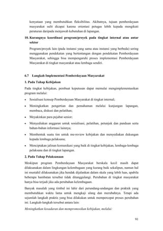 91
kenyataan yang membutuhkan fleksibilitas. Akibatnya, tujuan pemberdayaan
masyarakat sulit dicapai karena orientasi petugas lebih kepada mengikuti
peraturan daripada menjawab kebutuhan di lapangan.
10. Kurangnya koordinasi program/proyek pada tingkat internal atau antar
sektor
Program/proyek lain (pada instansi yang sama atau instansi yang berbeda) sering
menggunakan pendekatan yang bertentangan dengan pendekatan Pemberdayaan
Masyarakat, sehingga bisa mempengaruhi proses implementasi Pemberdayaan
Masyarakat di tingkat masyarakat atau lembaga sendiri.
1. Pada Tahap Kebijakan
6.7 Langkah Implementasi Pemberdayaan Masyarakat
Pada tingkat kebijakan, pembuat keputusan dapat memulai mengimplementasikan
program melalui:
• Sosialisasi konsep Pemberdayaan Masyarakat di tingkat internal;
• Meningkatkan pengertian dan pemahaman melalui kunjungan lapangan,
membaca, diskusi dan pelatihan;
• Meyakinkan para pejabat senior;
• Menyediakan anggaran untuk sosialisasi, pelatihan, petunjuk dan panduan serta
bahan-bahan informasi lainnya;
• Membentuk suatu tim untuk me-review kebijakan dan menyediakan dukungan
kepada lembaga pelaksana;
• Menciptakan jalinan komunikasi yang baik di tingkat kebijakan, lembaga-lembaga
pelaksana dan di tingkat lapangan.
2. Pada Tahap Pelaksanaan
Meskipun program Pemberdayaan Masyarakat berskala kecil masih dapat
dilaksanakan dalam lingkungan kelembagaan yang kurang baik sekalipun, namun hal
ini mustahil dilaksanakan jika hendak dijalankan dalam skala yang lebih luas, apabila
beberapa hambatan tersebut tidak ditanggulangi. Perubahan di tingkat masyarakat
hanya bisa terjadi jika ada perubahan kelembagaan.
Banyak masalah yang timbul ini lahir dari perundang-undangan dan praktek yang
membutuhkan waktu lama untuk mengkaji ulang dan merubahnya. Tetapi ada
sejumlah langkah praktis yang bisa dilakukan untuk mempercepat proses perubahan
ini. Langkah-langkah tersebut antara lain:
Meningkatkan kesadaran dan mempromosikan kebijakan, melalui:
 