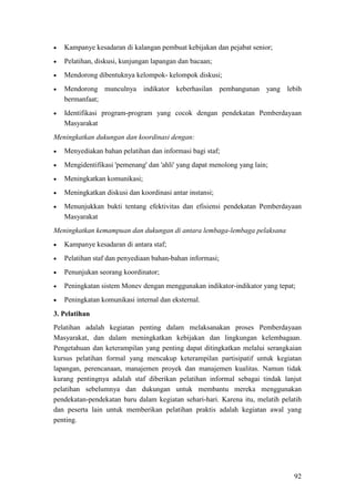 92
• Kampanye kesadaran di kalangan pembuat kebijakan dan pejabat senior;
• Pelatihan, diskusi, kunjungan lapangan dan bacaan;
• Mendorong dibentuknya kelompok- kelompok diskusi;
• Mendorong munculnya indikator keberhasilan pembangunan yang lebih
bermanfaat;
• Identifikasi program-program yang cocok dengan pendekatan Pemberdayaan
Masyarakat
Meningkatkan dukungan dan koordinasi dengan:
• Menyediakan bahan pelatihan dan informasi bagi staf;
• Mengidentifikasi 'pemenang' dan 'ahli' yang dapat menolong yang lain;
• Meningkatkan komunikasi;
• Meningkatkan diskusi dan koordinasi antar instansi;
• Menunjukkan bukti tentang efektivitas dan efisiensi pendekatan Pemberdayaan
Masyarakat
Meningkatkan kemampuan dan dukungan di antara lembaga-lembaga pelaksana
• Kampanye kesadaran di antara staf;
• Pelatihan staf dan penyediaan bahan-bahan informasi;
• Penunjukan seorang koordinator;
• Peningkatan sistem Monev dengan menggunakan indikator-indikator yang tepat;
• Peningkatan komunikasi internal dan eksternal.
3. Pelatihan
Pelatihan adalah kegiatan penting dalam melaksanakan proses Pemberdayaan
Masyarakat, dan dalam meningkatkan kebijakan dan lingkungan kelembagaan.
Pengetahuan dan keterampilan yang penting dapat ditingkatkan melalui serangkaian
kursus pelatihan formal yang mencakup keterampilan partisipatif untuk kegiatan
lapangan, perencanaan, manajemen proyek dan manajemen kualitas. Namun tidak
kurang pentingnya adalah staf diberikan pelatihan informal sebagai tindak lanjut
pelatihan sebelumnya dan dukungan untuk membantu mereka menggunakan
pendekatan-pendekatan baru dalam kegiatan sehari-hari. Karena itu, melatih pelatih
dan peserta lain untuk memberikan pelatihan praktis adalah kegiatan awal yang
penting.
 