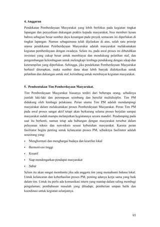 93
4. Anggaran
Pendekatan Pemberdayaan Masyarakat yang lebih berfokus pada kegiatan tingkat
lapangan dan penyediaan dukungan praktis kepada masyarakat, bisa memberi kesan
bahwa sebagian besar sumber daya keuangan pada proyek semacam ini diperlukan di
tingkat lapangan. Namun sebagaimana telah dijelaskan di atas, salah satu prinsip
utama pendekatan Pemberdayaan Masyarakat adalah masyarakat melaksanakan
kegiatan pemberdayaan dengan swadaya. Selain itu, pada awal proses ini dibutuhkan
investasi yang cukup besar untuk membiayai dan mendukung pelatihan staf, dan
pengembangan kelembagaan untuk melengkapi lembaga pendukung dengan sikap dan
keterampilan yang diperlukan. Sehingga, jika pendekatan Pemberdayaan Masyarakat
berhasil diterapkan, maka sumber dana akan lebih banyak dialokasikan untuk
pelatihan dan dukungan untuk staf, ketimbang untuk membiayai kegiatan masyarakat.
Tim Pemberdayaan Masyarakat biasanya terdiri dari beberapa orang, sebaiknya
jumlah laki-laki dan perempuan seimbang dan bersifat multidisiplin. Tim PM
didukung oleh lembaga pelaksana. Peran utama Tim PM adalah mendampingi
masyarakat dalam melaksanakan proses Pemberdayaan Masyarakat. Peran Tim PM
pada awal proses sangat aktif tetapi akan berkurang selama proses berjalan sampai
masyarakat sudah mampu melanjutkan kegiatannya secara mandiri. Pendamping pada
saat itu berhenti, namun tetap ada hubungan dengan masyarakat tersebut dalam
pelayanan teknis dan non-teknis sesuai kebutuhan masyarakat. Karena peran
fasilitator begitu penting untuk kelancaran proses PM, sebaiknya fasilitator adalah
seseorang yang:
5. Pembentukan Tim Pemberdayaan Masyarakat.
 Menghormati dan menghargai budaya dan kearifan lokal
 Bermotivasi tinggi
 Kreatif
 Siap mendengarkan pendapat masyarakat
 Sabar
Selain itu akan sangat membantu jika ada anggota tim yang memahami bahasa lokal.
Untuk kelancaran dan keberhasilan proses PM, penting adanya kerja sama yang baik
dalam tim. Untuk itu perlu ada komunikasi intern yang mantap dalam saling membagi
pengalaman, pembahasan masalah yang dihadapi, pemberian umpan balik dan
koordinasi untuk kegiatan selanjutnya.
 