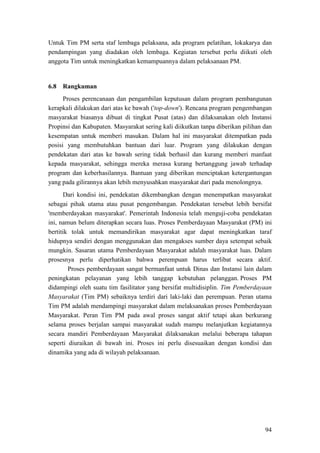 94
Untuk Tim PM serta staf lembaga pelaksana, ada program pelatihan, lokakarya dan
pendampingan yang diadakan oleh lembaga. Kegiatan tersebut perlu diikuti oleh
anggota Tim untuk meningkatkan kemampuannya dalam pelaksanaan PM.
Proses perencanaan dan pengambilan keputusan dalam program pembangunan
kerapkali dilakukan dari atas ke bawah ('top-down'). Rencana program pengembangan
masyarakat biasanya dibuat di tingkat Pusat (atas) dan dilaksanakan oleh Instansi
Propinsi dan Kabupaten. Masyarakat sering kali diikutkan tanpa diberikan pilihan dan
kesempatan untuk memberi masukan. Dalam hal ini masyarakat ditempatkan pada
posisi yang membutuhkan bantuan dari luar. Program yang dilakukan dengan
pendekatan dari atas ke bawah sering tidak berhasil dan kurang memberi manfaat
kepada masyarakat, sehingga mereka merasa kurang bertanggung jawab terhadap
program dan keberhasilannya. Bantuan yang diberikan menciptakan ketergantungan
yang pada gilirannya akan lebih menyusahkan masyarakat dari pada menolongnya.
6.8 Rangkuman
Dari kondisi ini, pendekatan dikembangkan dengan menempatkan masyarakat
sebagai pihak utama atau pusat pengembangan. Pendekatan tersebut lebih bersifat
'memberdayakan masyarakat'. Pemerintah Indonesia telah menguji-coba pendekatan
ini, namun belum diterapkan secara luas. Proses Pemberdayaan Masyarakat (PM) ini
bertitik tolak untuk memandirikan masyarakat agar dapat meningkatkan taraf
hidupnya sendiri dengan menggunakan dan mengakses sumber daya setempat sebaik
mungkin. Sasaran utama Pemberdayaan Masyarakat adalah masyarakat luas. Dalam
prosesnya perlu diperhatikan bahwa perempuan harus terlibat secara aktif.
Proses pemberdayaan sangat bermanfaat untuk Dinas dan Instansi lain dalam
peningkatan pelayanan yang lebih tanggap kebutuhan pelanggan. Proses PM
didampingi oleh suatu tim fasilitator yang bersifat multidisiplin. Tim Pemberdayaan
Masyarakat (Tim PM) sebaiknya terdiri dari laki-laki dan perempuan. Peran utama
Tim PM adalah mendampingi masyarakat dalam melaksanakan proses Pemberdayaan
Masyarakat. Peran Tim PM pada awal proses sangat aktif tetapi akan berkurang
selama proses berjalan sampai masyarakat sudah mampu melanjutkan kegiatannya
secara mandiri Pemberdayaan Masyarakat dilaksanakan melalui beberapa tahapan
seperti diuraikan di bawah ini. Proses ini perlu disesuaikan dengan kondisi dan
dinamika yang ada di wilayah pelaksanaan.
 