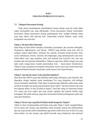 97
BAB 7
STRATEGI PEMBANGUNAN KOTA
7.1 Tahapan Penyusunan Strategi
Suatu proses pembangunan membutuhkan konsep strategi yang jitu untuk dapat
segera mewujudkan apa yang dikehendaki. Proses penyusunan strategi memerlukan
kecermatan. Dalam penyusunan strategi pembangunan kota, terdapat beberapa tahap
yang akan dilalui oleh tiap-tiap kota. Tahap-tahap tersebut berbeda, tetapi saling
menguatkan satu sama lain.
Tahap 1: Di mana Kita Sekarang?
Pada tahap ini akan dilihat kekuatan, kelemahan, kesempatan, dan ancaman (Strengths,
Weaknesses, Opportunities, and Threats –SWOT) yang dimiliki suatu kota. Hal ini
meliputi analisa faktor-faktor eksternal dan internal, termasuk kondisi-kondisi fisik,
social, kebudayaan, historis, ekonomi, dan lingkungan, yang mempengaruhi suatu kota.
Faktor-faktor unik yang membuat suatu kota berbeda dari kota-kota lain, dan bisa
menjadi nilai jual potensial diidentifikasi. Tahap ini juga harus dilihat sebagai saat yang
tepat untuk mengevaluasi mandat pemerintahan kota – alasan-alasan kehadirannya.
Tahap ini juga merupakan kesempatan menyatukan semua unsur-unsur pemerintah kota
dengan kelompok-kelompok masyarakat, untuk mencari satu tujuan bersama.
Tahap 2: Apa dan Ke mana Arah yang Kita Inginkan?
Hasil-hasil dari SWOT yang telah dilakukan pada tahap sebelumnya, akan dianalisa, dan
digunakan sebagai landasan untuk membangun Visi yang diinginkan oleh berbagai
macam kelompok stakeholder. Pada tahap ini penting juga dilakukan usaha-usaha untuk
membuat kerangka atas pertanyaan-pertanyaan dasar seperti “Apa dan kemana arah yang
kita inginkan dalam 10 atau 20 tahun ke depan?” Hasil dari tahap ini seharusnya berupa
Visi umum atas kota seperti apa yang mereka inginkan dan kemana mereka ingin
melangkah. Hal inilah nantinya yang akan menentukan bentuk pembangunan seperti apa
yang akan dijalankan.
Tahap 3: Isu-isu Apa yang Kita Perlukan untuk Sampai ke Tujuan?
Tahap ini akan mempergunakan hasil-hasil yang pada Tahap 2 untuk mengidentifikasi
isu-isu utama atau strategi yang diperlukan untuk mencapai sasaran dan pilihan-pilihan
apa saja yang tersedia untuk menjembatani gap antara realitas kota saat ini dan Visi yang
dicita-citakan. Isu dan strategi yang dipilih haruslah yang mempunyai nilai potensial
 
