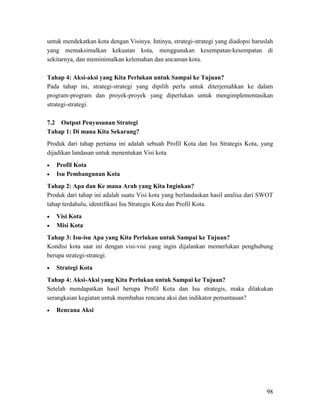 98
untuk mendekatkan kota dengan Visinya. Intinya, strategi-strategi yang diadopsi haruslah
yang memaksimalkan kekuatan kota, menggunakan kesempatan-kesempatan di
sekitarnya, dan meminimalkan kelemahan dan ancaman kota.
Tahap 4: Aksi-aksi yang Kita Perlukan untuk Sampai ke Tujuan?
Pada tahap ini, strategi-strategi yang dipilih perlu untuk diterjemahkan ke dalam
program-program dan proyek-proyek yang diperlukan untuk mengimplementasikan
strategi-strategi.
7.2 Output Penyusunan Strategi
Tahap 1: Di mana Kita Sekarang?
Produk dari tahap pertama ini adalah sebuah Profil Kota dan Isu Strategis Kota, yang
dijadikan landasan untuk menentukan Visi kota
• Profil Kota
• Isu Pembangunan Kota
Tahap 2: Apa dan Ke mana Arah yang Kita Inginkan?
Produk dari tahap ini adalah suatu Visi kota yang berlandaskan hasil analisa dari SWOT
tahap terdahulu, identifikasi Isu Strategis Kota dan Profil Kota.
• Visi Kota
•
Tahap 3: Isu-isu Apa yang Kita Perlukan untuk Sampai ke Tujuan?
Misi Kota
Kondisi kota saat ini dengan visi-visi yang ingin dijalankan memerlukan penghubung
berupa strategi-strategi.
•
Tahap 4: Aksi-Aksi yang Kita Perlukan untuk Sampai ke Tujuan?
Strategi Kota
Setelah mendapatkan hasil berupa Profil Kota dan Isu strategis, maka dilakukan
serangkaian kegiatan untuk membahas rencana aksi dan indikator pemantauan?
• Rencana Aksi
 