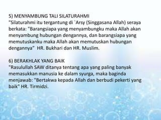5) MENYAMBUNG TALI SILATURAHMI
"Silaturahmi itu tergantung di `Arsy (Singgasana Allah) seraya
berkata: "Barangsiapa yang menyambungku maka Allah akan
menyambung hubungan dengannya, dan barangsiapa yang
memutuskanku maka Allah akan memutuskan hubungan
dengannya” HR. Bukhari dan HR. Muslim.
6) BERAKHLAK YANG BAIK
"Rasulullah SAW ditanya tentang apa yang paling banyak
memasukkan manusia ke dalam syurga, maka baginda
menjawab: "Bertakwa kepada Allah dan berbudi pekerti yang
baik" HR. Tirmidzi.
 