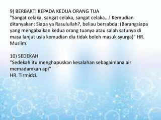 9) BERBAKTI KEPADA KEDUA ORANG TUA
"Sangat celaka, sangat celaka, sangat celaka...! Kemudian
ditanyakan: Siapa ya Rasulullah?, beliau bersabda: (Barangsiapa
yang mengabaikan kedua orang tuanya atau salah satunya di
masa lanjut usia kemudian dia tidak boleh masuk syurga)" HR.
Muslim.
10) SEDEKAH
"Sedekah itu menghapuskan kesalahan sebagaimana air
memadamkan api"
HR. Tirmidzi.
 
