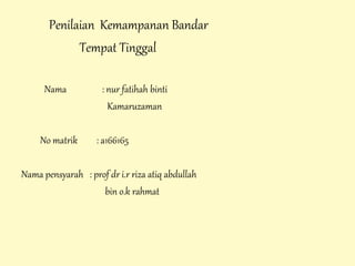 Penilaian Kemampanan Bandar
Tempat Tinggal
Nama : nur fatihah binti
Kamaruzaman
No matrik : a166165
Nama pensyarah : prof dr i.r riza atiq abdullah
bin o.k rahmat
 