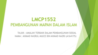 LMCP1552
PEMBANGUNAN MAPAN DALAM ISLAM
TAJUK : AMALAN TERBAIK DALAM PEMBANGUNAN SOSIAL
NAMA : AHMAD NASRUL MUIZZ BIN AHMAD NAZRI (A164175)
 