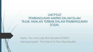 LMCP1522
PEMBANGUNAN MAPAN DALAM ISLAM
TAJUK: AMALAN TERBAIK DALAM PEMBANGUNAN
SOSIAL
Nama : Nur Asma Laily Binti Mustafa (A170931)
Nama pensyarah : Prof. Dato Ir Dr Riza Atiq Abdullah
 