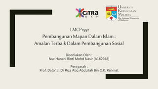 LMCP1552
PembangunanMapanDalam Islam :
Amalan TerbaikDalam PembangunanSosial
Disediakan Oleh :
Nur Hanani Binti Mohd Nasir (A162948)
Pensyarah :
Prof. Dato' Ir. Dr Riza Atiq Abdullah Bin O.K. Rahmat
 