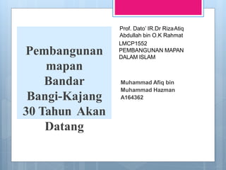 Pembangunan
mapan
Bandar
Bangi-Kajang
30 Tahun Akan
Datang
Muhammad Afiq bin
Muhammad Hazman
A164362
LMCP1552
PEMBANGUNAN MAPAN
DALAM ISLAM
Prof. Dato’ IR.Dr RizaAtiq
Abdullah bin O.K Rahmat
 