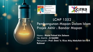 LCMP 1552
Pembangunan Mapan Dalam Islam
Projek Akhir : Bandar Mapan
Nama : Mohd Fahad bin Saleem
No. Matrik : A166880
Pensyarah : Prof. Dato’ Ir. Riza Atiq Abdullah bin O.K
Rahmat
 
