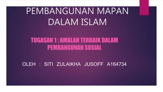 PEMBANGUNAN MAPAN
DALAM ISLAM
TUGASAN 1 : AMALAN TERBAIK DALAM
PEMBANGUNAN SOSIAL
OLEH : SITI ZULAIKHA JUSOFF A164734
 