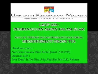 Disediakan oleh :
Nur Fatin Hananie Binti Mohd Jamal (A161598)
Disemak oleh :
Prof Dato’ Ir. Dr. Riza Atiq Abdullah bin O.K. Rahmat
LMCP 1552 :
PEMBANGUNAN MAPAN DALAM ISLAM
AMALAN TERBAIK DALAM PEMBANGUNAN SOSIAL:
MENGHORMATI ORANG TUA
 