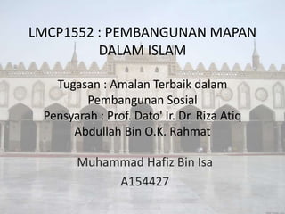 LMCP1552 : PEMBANGUNAN MAPAN
DALAM ISLAM
Tugasan : Amalan Terbaik dalam
Pembangunan Sosial
Pensyarah : Prof. Dato' Ir. Dr. Riza Atiq
Abdullah Bin O.K. Rahmat
Muhammad Hafiz Bin Isa
A154427
 