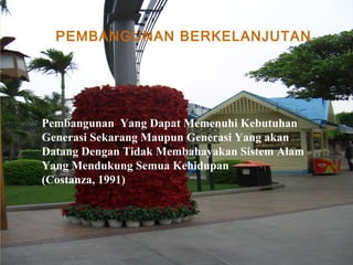 PEMBANGUNAN BERKELANJUTAN
Pembangunan Yang Dapat Memenuhi Kebutuhan
Generasi Sekarang Maupun Generasi Yang akan
Datang Dengan Tidak Membahayakan Sistem Alam
Yang Mendukung Semua Kehidupan
(Costanza, 1991)
 