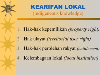 KEARIFAN LOKAL
(indigeneous knowledge)
1. Hak-hak kepemilikan (property right)
2. Hak ulayat (territorial user right)
3. Hak-hak perolehan rakyat (entitlement)
4. Kelembagaan lokal (local institution)
 