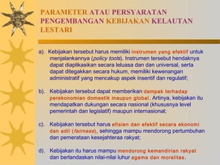 PARAMETER ATAU PERSYARATAN
PENGEMBANGAN KEBIJAKAN KELAUTAN
LESTARI
a). Kebijakan tersebut harus memiliki instrumen yang efektif untuk
menjalankannya (policy tools). Instrumen tersebut hendaknya
dapat diaplikasikan secara leluasa dan dan universal, serta
dapat ditegakkan secara hukum, memiliki kewenangan
administratif yang mencakup aspek insentif dan regulatif;
b). Kebijakan tersebut dapat memberikan dampak terhadap
perekonomian domestik maupun global. Artinya, kebijakan itu
mendapatkan dukungan secara nasional (khususnya level
pemerintah dan legislatif) maupun internasional;
c). Kebijakan tersebut harus efisien dan efektif secara ekonomi
dan adil (fairness), sehingga mampu mendorong pertumbuhan
dan pemerataan kesejahteraa rakyat;
d). Kebijakan itu harus mampu mendorong kemandirian rakyat
dan berlandaskan nilai-nilai luhur agama dan moralitas.
 