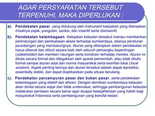 AGAR PERSYARATAN TERSEBUT
TERPENUHI, MAKA DIPERLUKAN :
a). Pendekatan pasar, yang didukung oleh instrument kebijakan yang diterapkan,
misalnya pajak, pungutan, sanksi, dan insentif serta disinsentif.
b). Pendekatan kelembagaan. Kebijakan kelautan tersebut mampu memberikan
perlindungan dan pembatasan akses terhadap sumberdaya, adanya peraturan
peundangan yang mendukungnya. Aturan yang diterapkan dalam pendekatan ini
harus dikenal dan diikuti secara baik oleh seluruh pemangku kepentingan
(stakeholder) dan memberi naungan serta konstrain terhadap mereka. Aturan ini
ditulis secara formal dan ditegakkan oleh aparat pemerintah, atau tidak ditulis
formal sampai aturan adat dan norma masyarakat serta kearifan lokal (local
wisdom). Aspek penting lainnya dari aturan tersebut adalah dapat diprediksi,
essentially stable, dan dapat diaplikasikan pada situasi berulang.
c). Pendekatan percampuran pasar dan bukan pasar, serta pendekatan
kelembagaan yang efektif dan efisien. Dengan demikian sumberdaya kelautan
akan dinilai secara wajar dan tidak undervalue, sehingga pembangunan kelautan
melakukan penilaian secara benar agar dicapai kesejahteraan yang hakiki bagi
masyarakat Indonesia serta pembangunan yang bersifat lestari.
 