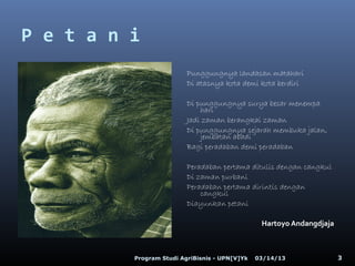 P e t a n i
                          Punggungnya landasan matahari
                          Di atasnya kota demi kota berdiri

                          Di punggungnya surya besar menempa
                              hari
                          Jadi zaman berangkai zaman
                          Di punggungnya sejarah membuka jalan,
                              jembatan abadi
                          Bagi peradaban demi peradaban

                          Peradaban pertama ditulis dengan cangkul
                          Di zaman purbani
                          Peradaban pertama dirintis dengan
                              cangkul
                          Diayunkan petani

                                                 Hartoyo Andangdjaja



          Program Studi AgriBisnis - UPN[V]Yk   03/14/13               3
 