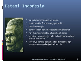 Petani Indonesia

         21-23 juta rmh tangga pertanian
         relatif miskin  sdm-nya juga miskin
         berlahan sempit
         pengusahaan pertanian secara konvensional
         79,7 % petani tdk atau lulus sekolah dasar
         kenaikan tenaga kerja yg lebih kecil dari kenaikan
          produk pertanian
         turunnya pangsa pertanian tdk diimbangi dgn
          keluarnya tenaga kerja di sektor tsb




             Program Studi AgriBisnis - UPN[V]Yk   03/14/13    5
 