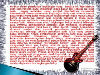  Peranan dalam pelestarian lingkungan hidup. Dewasa ini, keprihatinan
akan kemerosotan mutu lingkungan hidup bukan lagi sebatas isu lokal
suatu negara melainkan sudah menjadi keprihatinan masyarakat
internasional. Kemerosotan mutu lingkungan hidup saat ini telah sampai
pada tingkat yang dapat mengancam kelangsungan hidup manusia tidak
hanya di sekitarnya namun juga seluruh manusia di muka bumi.
Pembangunan agribisnis mempunyai potensi untuk dapat mencegah dan
memperbaiki kemerosotan mutu lingkungan hidup melalui beberapa
cara. Pertama, pembangunan agribisnis akan membuka kesempatan-
kesempatan ekonomi yang luas di setiap daerah (ruang). Kesempatan
ekonomi tersebut akan menarik penyebaran penduduk beserta
aktivitasnya, sehingga tekanan penduduk pada suatu ruang tertentu
dapat dikurangi; Kedua, pembangunan agribisnis yang pada dasarnya
mendayagunakan keragaman hayati, dapat mempertahankan
keberadaan keanekaragaman hayati; Ketiga, pembangunan agribisnis
yang antara lain mendayagunakan pertumbuhan keragaman tumbuhan,
pada dasarnya merupakan “perkebunan karbon” yang efektif dalam
mengurangi emisi gas karbon atmosfir yang menjadi salah satu
penyebab pemanasan global; Keempat, pembangunan agribisnis akan
menghasilkan produk-produk yang bersfiat biodegradable yang dapat
terurai secara alamiah. Produk agribisnis yang biodegradable ini akan
dapat mengurangi penggunaan produk-produk petrokimia yang non-
biodegradable; dan Kelima, pembangunan agribisnis yang bergerak dari
factor-driven ke capital driven dan kemudian kepada innovation-driven
dalam menghasilkan nilai tambah dapat mengurangi tekanan terhadap
sumber daya alam dan lingkungan hidup
 