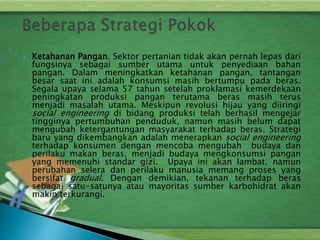  Ketahanan Pangan. Sektor pertanian tidak akan pernah lepas dari
fungsinya sebagai sumber utama untuk penyediaan bahan
pangan. Dalam meningkatkan ketahanan pangan, tantangan
besar saat ini adalah konsumsi masih bertumpu pada beras.
Segala upaya selama 57 tahun setelah proklamasi kemerdekaan
peningkatan produksi pangan terutama beras masih terus
menjadi masalah utama. Meskipun revolusi hijau yang diiringi
social engineering di bidang produksi telah berhasil mengejar
tingginya pertumbuhan penduduk, namun masih belum dapat
mengubah ketergantungan masyarakat terhadap beras. Strategi
baru yang dikembangkan adalah menerapkan social engineering
terhadap konsumen dengan mencoba mengubah budaya dan
perilaku makan beras, menjadi budaya mengkonsumsi pangan
yang memenuhi standar gizi. Upaya ini akan lambat, namun
perubahan selera dan perilaku manusia memang proses yang
bersifat gradual. Dengan demikian, tekanan terhadap beras
sebagai satu-satunya atau mayoritas sumber karbohidrat akan
makin terkurangi.
 