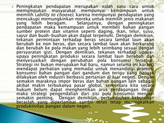  Peningkatan pendapatan merupakan salah satu cara untuk
memampukan masyarakat mempunyai kemampuan untuk
memilih (ability to choose), karena mempunyai pendapatan yang
mencukupi memungkinkan mereka untuk memilih jenis makanan
yang lebih beragam. Selanjutnya, dengan peningkatan
pendapatan maka kemampuan untuk membeli bahan pangan
sumber protein dan vitamin seperti daging, ikan, telur, susu,
sayur dan buah-buahan akan dapat terpenuhi. Dengan demikian,
tekanan permintaan terhadap beras secara lambat laun akan
berubah ke non beras, dan secara lambat laun akan berkurang
dan berubah ke pola makan yang lebih seimbang sesuai dengan
persyaratan gizi. Dengan demikian, tekanan terhadap upaya-
upaya peningkatan produksi secara lambat laun berubah dan
menyesuaikan dengan perubahan pola konsumsi tersebut.
Strategi ini bukan merupakan hal baru, namun selama ini kurang
mendapat perhatian yang memadai untuk menandingi promosi
konsumsi bahan pangan dari gandum dan terigu yang banyak
dilakukan oleh industri berbasis pertanian di luar negeri. Dengan
semakin maraknya impor beras dan bahan pangan lain sebagai
akibat makin terbukanya pasar global, sementara kita secara
hukum belum dapat menghentikan arus perdagangan ilegal,
maka strategi pengendalian dari sisi pola konsumsi menjadi
semakin penting. Dengan demikian, pertumbuhan kebutuhan
beraslah yang diperlambat sambil terus tetap meningkatkan
produktivitas pangan dalam negeri.
 