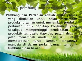 Pembangunan Pertanian adalah suatu proses
yang ditujukan untuk selau menambah
produksi prtanian untuk menambah produksi
pertanian untuk tiap-tiap konsumen, yang
sekaligus mempertinggi pendapatan dan
produktivitas usaha tiap-tiap petani dengan
jalan menambah modal dan skill untuk
memperbesar turut campur tangannya
manusia di dalam perkembangan tumbuh-
tumbuhan dan hewan.[1]
 