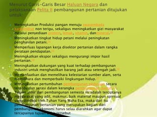  Meningkatkan Produksi pangan menuju swasembada
karbohidrat non terigu, sekaligus meningkatkan gizi masyarakat
melalui penyediaan protein, lemak, vitamin, danmineral.[3]
 Meningkatkan tingkat hidup petani melalui peningkatan
penghasilan petani.[3]
 Memperluas lapangan kerja disektor pertanian dalam rangka
perataan pendapatan.[3]
 Meningkatkan ekspor sekaligus mengurangi impor hasil
pertanian.[3]
 Meningkatkan dukungan yang kuat terhadap pembangunan
industri untuk menghasilkan barang jadi atau setengah jadi.[3]
 Memanfaatkan dan memelihara kelestarian sumber alam, serta
memilihara dan memperbaiki lingkungan hidup.[3]
 Meningkatkan pertumbuhan pembangunan pedesaan secara
terpadu dan serasi dalam kerangka pembangunan daerah.[3].
Tujuan akhir dari pembangunan semesta ini adalah terciptanya
masyarakat yang adil, makmur, baik material maupun spiritual
yang diridhoi oleh Tuhan Yang Maha Esa, maka dari itu
pembangunan pertanian yang merupakan bagian dari
pembangunan ekonomi harus selau diarahkan agar dapat
tercapainya tujuan akhir tersebut
 